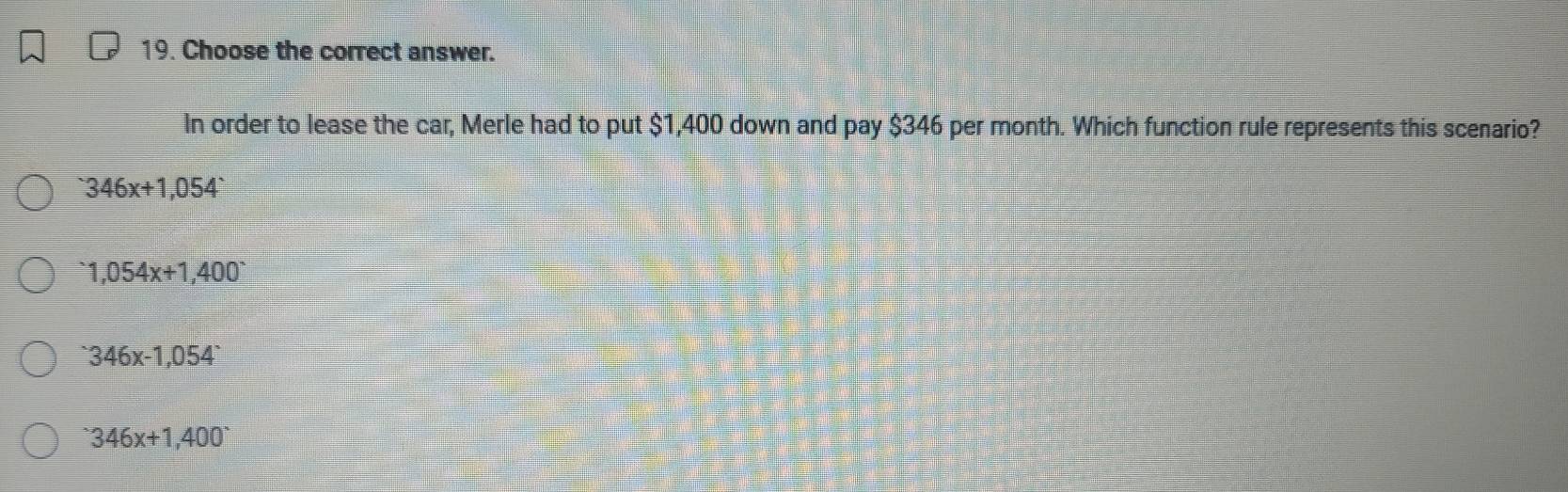 Choose the correct answer.
In order to lease the car, Merle had to put $1,400 down and pay $346 per month. Which function rule represents this scenario?
346x+1,054
1,054x+1,400^-346x-1,054
346346x+1,400