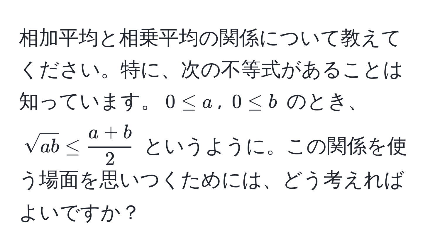 相加平均と相乗平均の関係について教えてください。特に、次の不等式があることは知っています。$0 ≤ a$, $0 ≤ b$ のとき、$sqrt(ab) ≤  (a+b)/2 $ というように。この関係を使う場面を思いつくためには、どう考えればよいですか？