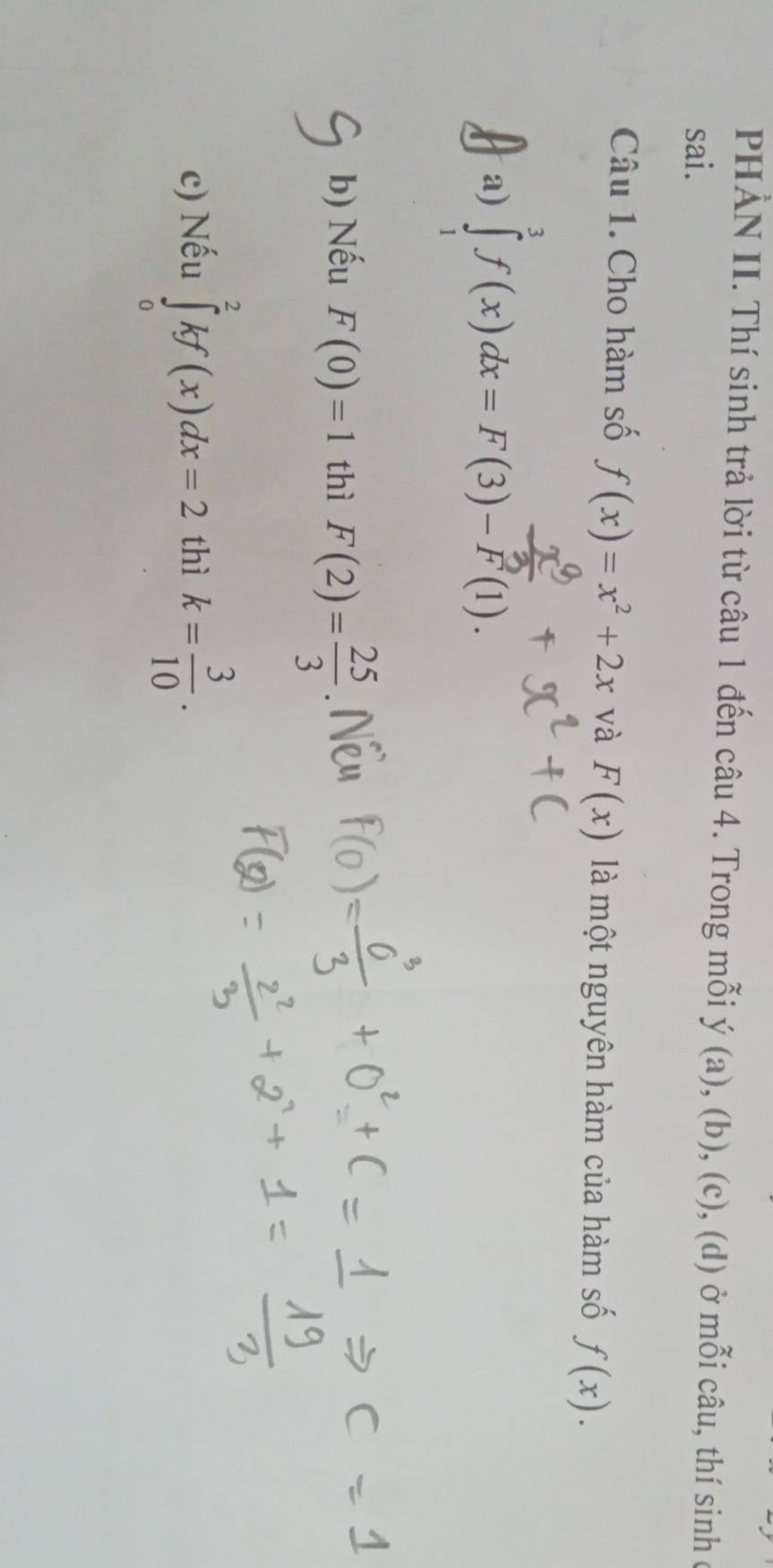 PHẢN II. Thí sinh trả lời từ câu 1 đến câu 4. Trong mỗi y(a),(b),(c) , (d) ở mỗi câu, thí sinh ở 
sai. 
Câu 1. Cho hàm số f(x)=x^2+2x và F(x) là một nguyên hàm của hàm số f(x). 
a) ∈tlimits _1^(3f(x)dx=F(3)-F(1). 
b) Nếu F(0)=1 thì F(2)=frac 25)3
c) Nếu ∈tlimits _0^(2kf(x)dx=2 thì k=frac 3)10.