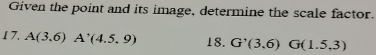 Given the point and its image, determine the scale factor. 
17. A(3,6)A'(4.5,9) 18. G'(3,6)G(1.5,3)