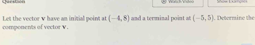 Question Watch Video Show Examples 
Let the vector v have an initial point at (-4,8) and a terminal point at (-5,5). Determine the 
components of vector V.