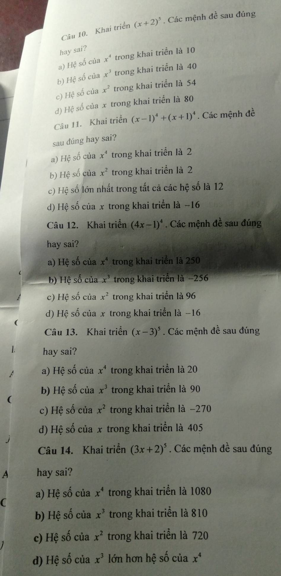 Khai triển (x+2)^5. Các mệnh that e sau đúng
hay sai?
a) Hệ số của x^4 trong khai triển là 10
b) Hệ số của x^3 trong khai triển là 40
c) Hệ số của x^2 trong khai triển là 54
d) Hệ số của x trong khai triển là 80
Câu 11. Khai triển (x-1)^4+(x+1)^4. Các mệnh đề
sau đúng hay sai?
a) Hệ số của x^4 trong khai triển là 2
b) Hệ số của x^2 trong khai triển là 2
c) Hệ số lớn nhất trong tất cả các hệ số là 12
d) Hệ số của x trong khai triển là −16
Câu 12. Khai triển (4x-1)^4. Các mệnh đề sau đúng
hay sai?
a) Hệ số của x^4 trong khai triển là 250
b) Hệ số của x^3 trong khai triển là −256
c) Hệ số của x^2 trong khai triển là 96
d) Hệ số của x trong khai triển là −16
Câu 13. Khai triển (x-3)^5. Các mệnh đề sau đúng
1; hay sai?
a) Hệ số của x^4 trong khai triển là 20
b) Hệ số của x^3 trong khai triển là 90
(
c) Hệ số của x^2 trong khai triển là −270
d) Hệ số của x trong khai triển là 405
Câu 14. Khai triển (3x+2)^5. Các mệnh đề sau đúng
A hay sai?
a) Hệ số của x^4 trong khai triển là 1080
(
b) Hệ số của x^3 trong khai triển là 810
c) Hệ số của x^2 trong khai triển là 720
d) Hệ số của x^3 lớn hơn hệ số của x^4