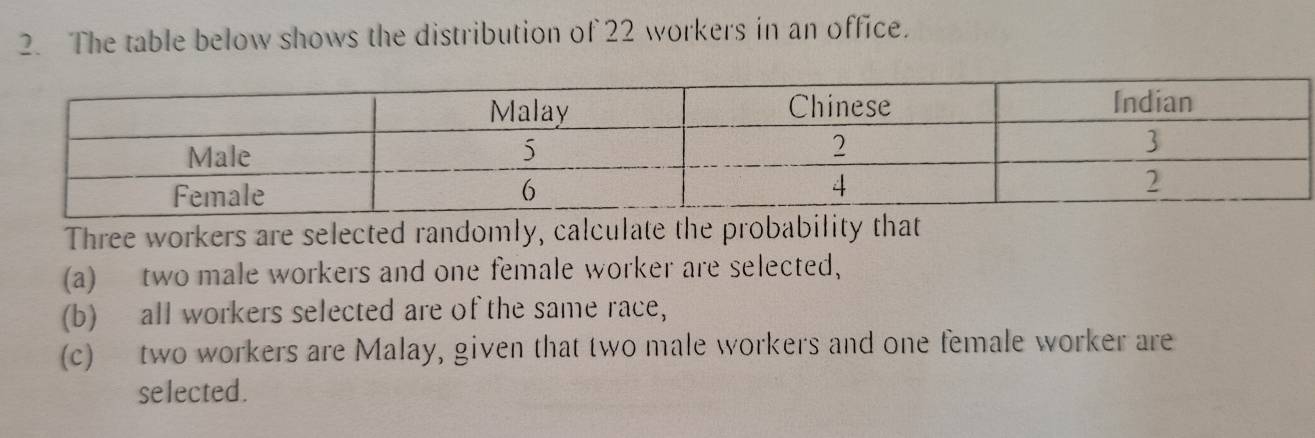 The table below shows the distribution of 22 workers in an office. 
Three workers are selected randomly, calculate the probability that 
(a) two male workers and one female worker are selected, 
(b) all workers selected are of the same race, 
(c) two workers are Malay, given that two male workers and one female worker are 
selected.