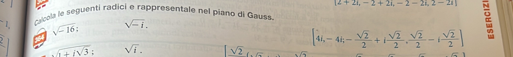 [2+2i,-2+2i,-2-2i,2-2i]
Calcola le seguenti radici e rappresentale nel piano di Gauss. 
1, sqrt(-16). sqrt(-i). 
a
sqrt(1+isqrt 3); sqrt(i).
[4i,-4i; - sqrt(2)/2 +i sqrt(2)/2 , sqrt(2)/2 -i sqrt(2)/2 ]
sqrt(2).1n