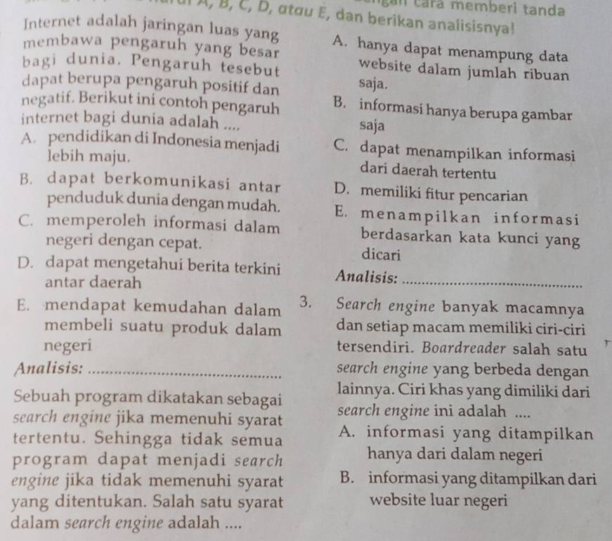 cara memberi tanda
I À, B, C, D, αtαu E, dan berikan analisisnya!
Internet adalah jaringan luas yang A. hanya dapat menampung data
membawa pengaruh yang besar website dalam jumlah ribuan
bagi dunia. Pengaruh tesebut
dapat berupa pengaruh positif dan
saja.
negatif. Berikut ini contoh pengaruh B. informasi hanya berupa gambar
internet bagi dunia adalah....
saja
A. pendidikan di Indonesia menjadi C. dapat menampilkan informasi
lebih maju. dari daerah tertentu
B. dapat berkomunikasi antar D. memiliki fitur pencarian
penduduk dunia dengan mudah. E. menampilkan informasi
C. memperoleh informasi dalam berdasarkan kata kunci yang
negeri dengan cepat. dicari
D. dapat mengetahui berita terkini Analisis:_
antar daerah
E. mendapat kemudahan dalam 3. Search engine banyak macamnya
membeli suatu produk dalam dan setiap macam memiliki ciri-ciri
negeri tersendiri. Boardreader salah satu
Analisis: _search engine yang berbeda dengan
Sebuah program dikatakan sebagai lainnya. Ciri khas yang dimiliki dari
search engine jika memenuhi syarat search engine ini adalah ....
tertentu. Sehingga tidak semua A. informasi yang ditampilkan
program dapat menjadi search
hanya dari dalam negeri
engine jika tidak memenuhi syarat B. informasi yang ditampilkan dari
yang ditentukan. Salah satu syarat website luar negeri
dalam search engine adalah ....