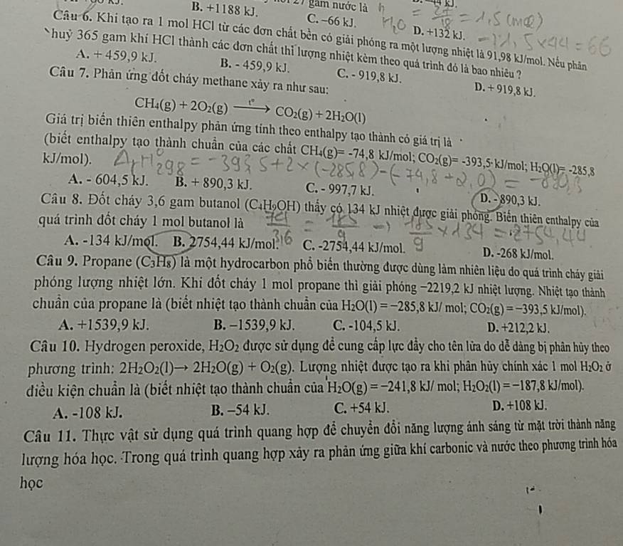 B. +1188 kJ. 127 gam nước là
C. −66 kJ. D. +132 kJ.
Câu 6. Khi tạo ra 1 mol HCl từ các đơn chất bền có giải phóng ra một lượng nhiệt là 91,98 kJ/mol. Nếu phân
huỷ 365 gam khí HCl thành các đơn chất thỉ lượng nhiệt kèm theo quả trình đó là bao nhiều ?
A.+459,9kJ. B. - 459,9 kJ. C. - 919,8 kJ.
Câu 7. Phản ứng đốt cháy methane xảy ra như sau:
D. + 919,8 kJ.
CH_4(g)+2O_2(g)xrightarrow f°CO_2(g)+2H_2O(l)
Giá trị biển thiên enthalpy phản ứng tỉnh theo enthalpy tạo thành có giá trị là
(biết enthalpy tạo thành chuẩn của các chất CH_4(g)=-74,8kJ/m ol;
kJ/mol). CO_2(g)=-393 ,5· kJ/mol; H_2O(l)=-285.8
A. - 604,5 kJ. B. + 890,3 kJ. C. - 997,7 kJ. D. - 890,3 kJ.
Câu 8. Đốt cháy 3,6 gam butanol (C₄H₀OH) thấy có 134 kJ nhiệt được giải phóng. Biến thiên enthalpy của
quá trình đốt cháy 1 mol butanol là
A. -134 kJ/mol. B. 2754,44 kJ/mol. C. -2754,44 kJ/mol. D. -268 kJ/mol.
Câu 9. Propane (C 3118 ) là một hydrocarbon phổ biến thường được dùng làm nhiên liệu do quá trình cháy giải
phóng lượng nhiệt lớn. Khi đốt cháy 1 mol propane thì giải phóng −2219,2 kJ nhiệt lượng. Nhiệt tạo thành
chuẩn của propane là (biết nhiệt tạo thành chuẩn của H_2O(l)=-285,8kJ/ mol; CO_2(g)=-393,5kJ/mol).
A. +1539,9 kJ. B. −1539,9 kJ. C. -104,5 kJ. D. +212,2 kJ.
Câu 10. Hydrogen peroxide, H_2O_2 được sử dụng đề cung cấp lực đầy cho tên lửa do dễ dảng bị phân hủy theo
phương trình: 2H_2O_2(l)to 2H_2O(g)+O_2(g). Lượng nhiệt được tạo ra khi phân hủy chính xác 1 mol H_2O_2 Ở
điều kiện chuẩn là (biết nhiệt tạo thành chuẩn của H_2O(g)=-241,8kJ/mol;H_2O_2(l)=-187,8kJ/mol).
A. -108 kJ. B. −54 kJ. C. +54 kJ. D. +108 kJ.
Câu 11. Thực vật sử dụng quá trình quang hợp để chuyển đổi năng lượng ánh sáng từ mặt trời thành năng
lượng hóa học. Trong quá trình quang hợp xảy ra phản ứng giữa khí carbonic và nước theo phương trình hóa
học