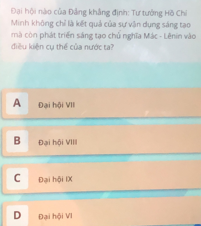 Đại hội nào của Đảng khẳng định: Tư tưởng Hồ Chí
Minh không chỉ là kết quả của sự vận dụng sáng tạo
mà còn phát triển sáng tạo chủ nghĩa Mác - Lênin vào
điều kiện cụ thế của nước ta?
A Đại hội VII
B Đại hội VIII
C Đại hội IX
D Đại hội VI