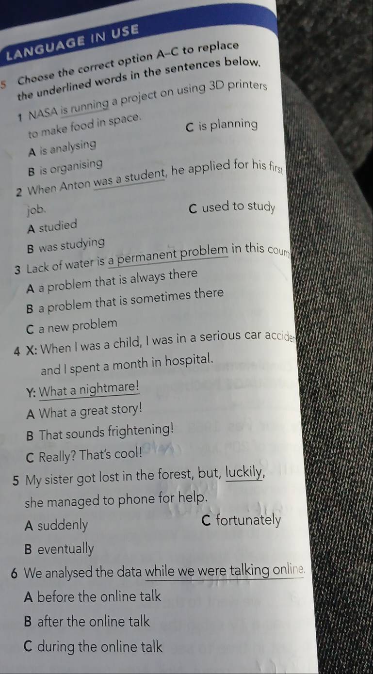 LANGUAGE IN USE
Choose the correct option A-C to replace
the underlined words in the sentences below.
1 NASA is running a project on using 3D printers
C is planning
to make food in space.
A is analysing
B is organising
2 When Anton was a student, he applied for his first
job.
C used to study
A studied
B was studying
3 Lack of water is a permanent problem in this count
A a problem that is always there
B a problem that is sometimes there
C a new problem
4 X: When I was a child, I was in a serious car accide
and I spent a month in hospital.
Y: What a nightmare!
A What a great story!
B That sounds frightening!
C Really? That's cool!
5 My sister got lost in the forest, but, luckily,
she managed to phone for help.
A suddenly C fortunately
B eventually
6 We analysed the data while we were talking online.
A before the online talk
B after the online talk
C during the online talk