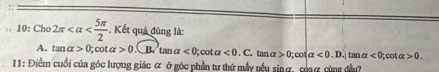 10: Cho 2π . Kết quả đúng là:
A. tan alpha >0; cot alpha >0 B. tan alpha <0</tex>; cot alpha <0</tex>. : tan alpha >0; cot alpha <0.D.|tan alpha <0; : y alpha >0. 
11: Điểm cuối của góc lượng giác α ở góc phần tư thứ mẫy nếu sinα, csα cùng dầu?