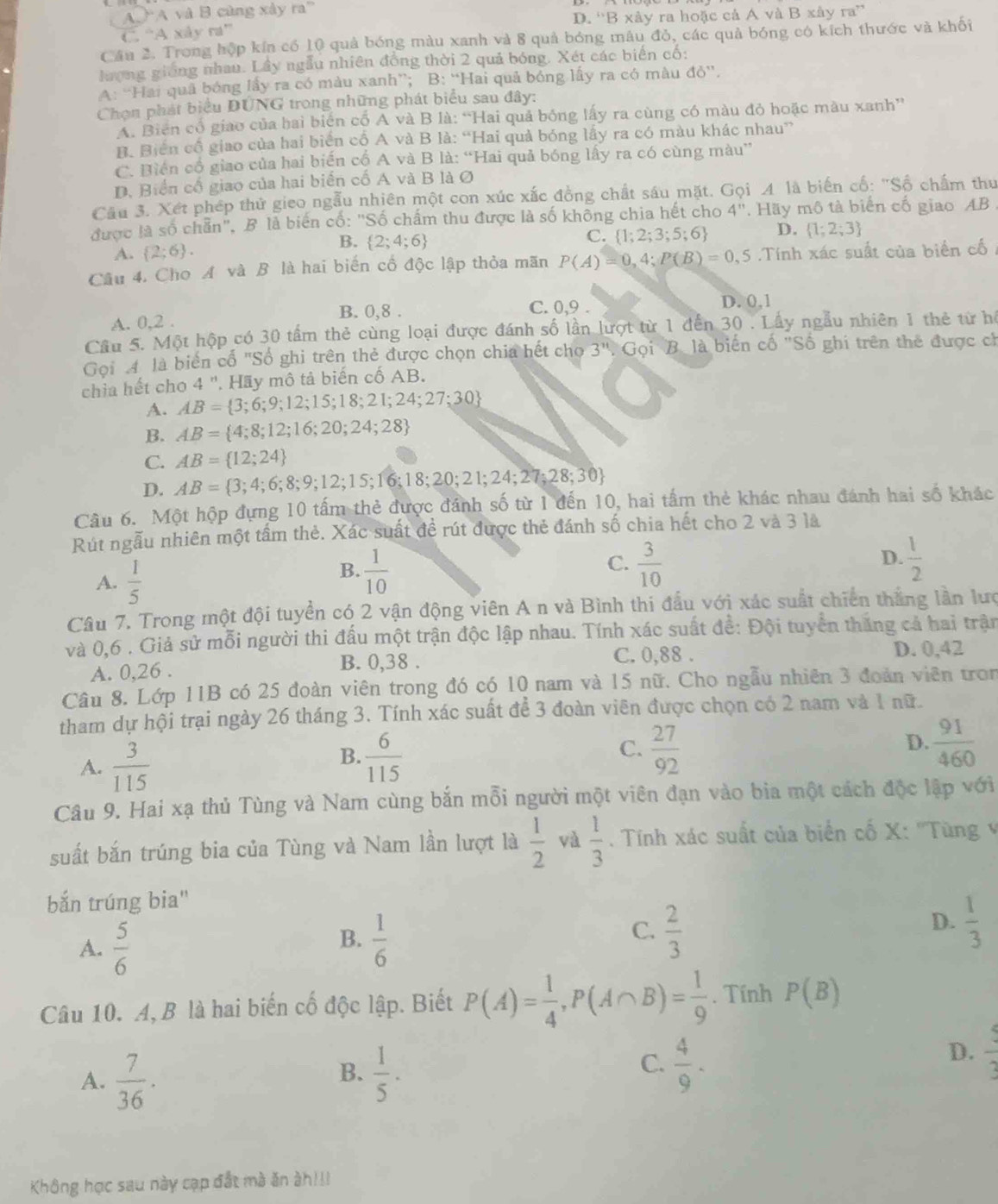 A  A và B cùng xây ra
C. “A xây ra” D. 'B xây ra hoặc cả A và B xây ra”
Câu 2. Trong hộp kín có 10 quả bóng màu xanh và 8 quả bóng mâu đỏ, các quả bóng có kích thước và khối
hượng giống nhau. Lầy ngẫu nhiên đồng thời 2 quả bóng. Xét các biến cố:
A: “Hai quả bóng lấy ra có màu xanh”; B: “Hai quả bóng lấy ra có màu đỏ”.
Chọn phát biểu DÚNG trong những phát biểu sau đây:
A. Biến cổ giao của hai biển cố A và B là: “Hai quả bóng lấy ra cùng có màu đỏ hoặc màu xanh”
B. Biển cổ giao của hai biển cổ A và B là: “Hai quả bóng lấy ra có màu khác nhau”
C. Biến cổ giao của hai biến cổ A và B là: “Hai quả bóng lấy ra có cùng màu”
D. Biển cổ giao của hai biến cố A và B là O
Cầu 3. Xết phép thử gieo ngẫu nhiên một con xúc xắc đồng chất sáu mặt. Gọi A là biến cố: "Số chấm thư
được là số chẵn", B là biến cố: "Số chấm thu được là số không chia hết cho 4'' *. Hãy mô tả biển cố giao AB
A.  2;6 .
B.  2;4;6
C.  1;2;3;5;6 D.  1;2;3
Câu 4. Cho A và B là hai biến cổ độc lập thỏa mãn P(A)=0,4;P(B)=0,5 6 .Tính xác suất của biển cố
A. 0,2 . B. 0,8 .
C. 0,9 . D. 0,1
Cầu 5. Một hộp có 30 tấm thẻ cùng loại được đánh số lần lượt từ 1 đến 30 . Lấy ngẫu nhiên 1 thẻ từ hế
Gọi 4 là biển cổ "Số ghi trên thẻ được chọn chia hết cho 3'' Gọi Bộ là biến cố 'Số ghi trên thế được ch
chia hết cho 4 ". Hãy mô tả biến cố AB.
A. AB= 3;6;9;12;15;18;21;24;27;30
B. AB= 4;8;12;16;20;24;28
C. AB= 12;24
D. AB= 3;4;6;8;9;12;15;16;18;20;21;24;27;28;30
Câu 6. Một hộp đựng 10 tấm thẻ được đánh số từ 1 đến 10, hai tấm thẻ khác nhau đánh hai số khác
Rút ngẫu nhiên một tấm thẻ. Xác suất đề rút được thẻ đánh số chia hết cho 2 và 3 là
A.  1/5 
D.
B.  1/10   3/10   1/2 
C.
Câu 7. Trong một đội tuyển có 2 vận động viên A n và Bình thi đầu với xác suất chiến thắng lần lưc
và 0,6 . Giả sử mỗi người thi đấu một trận độc lập nhau. Tính xác suất de^(frac 1)e : Đội tuyển thắng cả hai trận
A. 0,26 . B. 0,38 . C. 0,88 . D. 0,42
Câu 8. Lớp 11B có 25 đoàn viên trong đó có 10 nam và 15 nữ. Cho ngẫu nhiên 3 đoàn viên tron
tham dự hội trại ngày 26 tháng 3. Tính xác suất để 3 đoàn viên được chọn có 2 nam và 1 nữ.
A.  3/115 
B.  6/115   27/92   91/460 
C.
D.
Câu 9. Hai xạ thủ Tùng và Nam cùng bắn mỗi người một viên đạn vào bia một cách độc lập với
suất bắn trúng bia của Tùng và Nam lần lượt là  1/2  và  1/3 . Tính xác suất của biển cố X: ''Tùng 
bắn trúng bia"
C.
D.
A.  5/6   1/6   2/3   1/3 
B.
Câu 10. A, B là hai biến cố độc lập. Biết P(A)= 1/4 ,P(A∩ B)= 1/9 . Tính P(B)
C.
A.  7/36 .  1/5 ·  4/9 .
D.  5/3 
B.
Không học sau này cạp đất mà ăn àh!!!