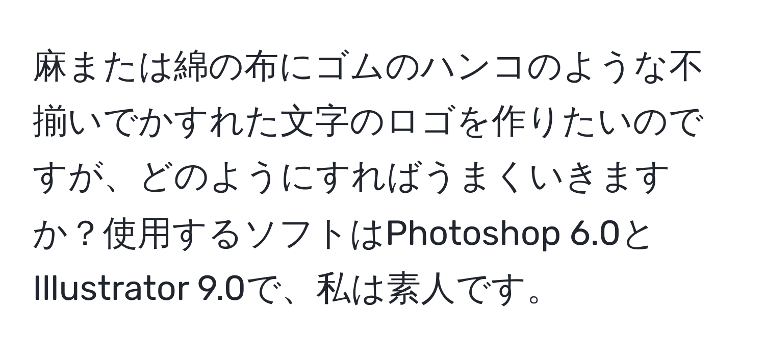 麻または綿の布にゴムのハンコのような不揃いでかすれた文字のロゴを作りたいのですが、どのようにすればうまくいきますか？使用するソフトはPhotoshop 6.0とIllustrator 9.0で、私は素人です。