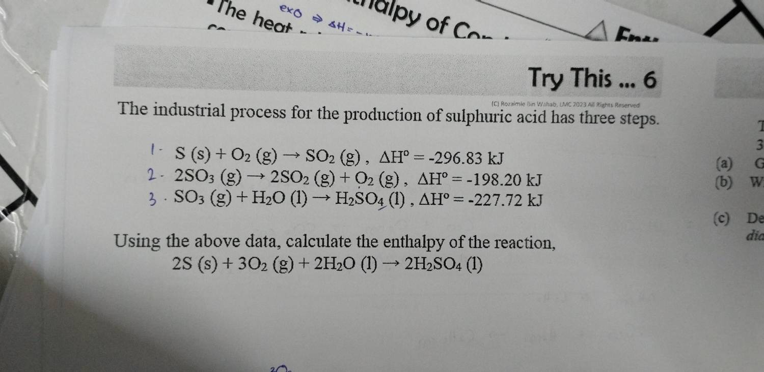 The heat 
thalpy of Cor 
Fn⊥. 
Try This ... 6 
(C) Rozaimie Bin Wahab, LMC 2023 Ail Rights Reserved 
The industrial process for the production of sulphuric acid has three steps. 
I 
1 - S(s)+O_2(g)to SO_2(g), △ H°=-296.83kJ
3 
(a) ∈G
2 . 2SO_3(g)to 2SO_2(g)+O_2(g), △ H°=-198.20kJ
(b) W 
3· SO_3(g)+H_2O(l)to H_2SO_4(l), △ H°=-227.72kJ
(c) De 
Using the above data, calculate the enthalpy of the reaction, 
dia
2S(s)+3O_2(g)+2H_2O(l)to 2H_2SO_4(l)