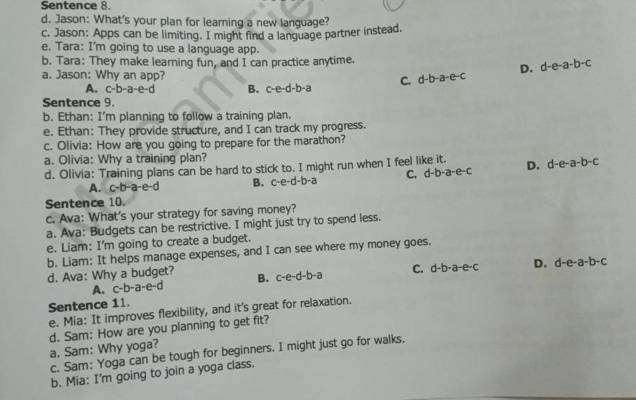 Sentence 8.
d. Jason: What's your plan for learning a new language?
c. Jason: Apps can be limiting. I might find a language partner instead.
e. Tara: I'm going to use a language app.
b. Tara: They make learning fun, and I can practice anytime.
a. Jason: Why an app? C. d-b-a-e-c D. d-e-a-b-c
A. c-b-a-e-c B. c-e-d-b-a
Sentence 9.
b. Ethan: I'm planning to follow a training plan.
e. Ethan: They provide structure, and I can track my progress.
c. Olivia: How are you going to prepare for the marathon?
a. Olivia: Why a training plan?
d. Olivia: Training plans can be hard to stick to. I might run when I feel like it.
A. c-b-a-e-c C. d-b-a-e-c D. d-e-a-b-c
B. c-e-d-b-a
Sentence 10.
c. Ava: What's your strategy for saving money?
a. Ava: Budgets can be restrictive. I might just try to spend less.
e. Liam: I'm going to create a budget.
b. Liam: It helps manage expenses, and I can see where my money goes.
d. Ava: Why a budget?
A. c-b-a-e-d c-e-d-b-a C. d-b-a-e-c D. d-e-a-b-c
B.
Sentence 11.
e. Mia: It improves flexibility, and it's great for relaxation.
d. Sam: How are you planning to get fit?
a. Sam: Why yoga?
c. Sam: Yoga can be tough for beginners. I might just go for walks.
b. Mia: I'm going to join a yoga class.