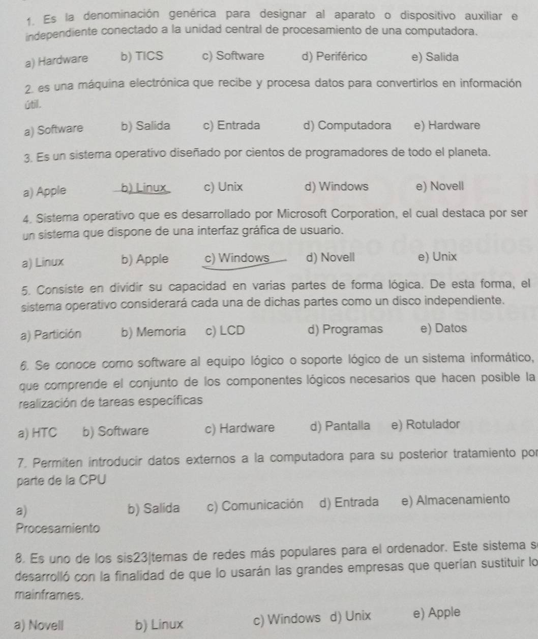 Es la denominación genérica para designar al aparato o dispositivo auxiliar e
independiente conectado a la unidad central de procesamiento de una computadora.
a) Hardware b) TICS c) Software d) Periférico e) Salida
2 es una máquina electrónica que recibe y procesa datos para convertirlos en información
útil.
a) Software b) Salida c) Entrada d) Computadora e) Hardware
3. Es un sistema operativo diseñado por cientos de programadores de todo el planeta.
a) Apple b) Linux c) Unix d) Windows e) Novell
4. Sistema operativo que es desarrollado por Microsoft Corporation, el cual destaca por ser
un sistema que dispone de una interfaz gráfica de usuario.
a) Linux b) Apple c) Windows d) Novell e) Unix
5. Consiste en dividir su capacidad en varias partes de forma lógica. De esta forma, el
sistema operativo considerará cada una de dichas partes como un disco independiente.
a) Partición b) Memoria c) LCD d) Programas e) Datos
6. Se conoce como software al equipo lógico o soporte lógico de un sistema informático,
que comprende el conjunto de los componentes lógicos necesarios que hacen posible la
realización de tareas específicas
a) HTC b) Software c) Hardware d) Pantalla e) Rotulador
7. Permiten introducir datos externos a la computadora para su posterior tratamiento por
parte de la CPU
a) b) Salida c) Comunicación d) Entrada e) Almacenamiento
Procesamiento
8. Es uno de los sis23|temas de redes más populares para el ordenador. Este sistema s
desarrolló con la finalidad de que lo usarán las grandes empresas que querían sustituir lo
mainframes.
a) Novell b) Linux c) Windows d) Unix e) Apple