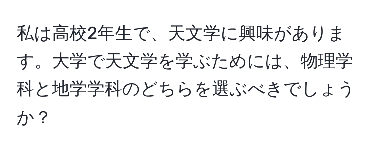 私は高校2年生で、天文学に興味があります。大学で天文学を学ぶためには、物理学科と地学学科のどちらを選ぶべきでしょうか？
