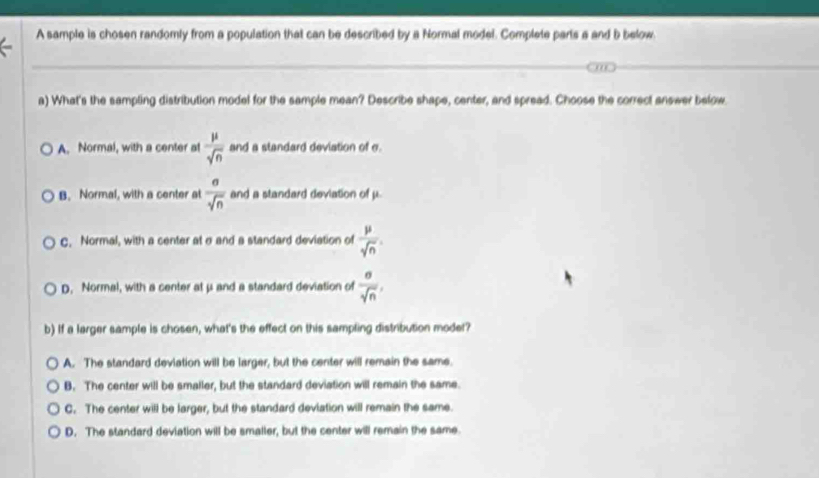 A sample is chosen randomly from a population that can be described by a Normal model. Complete parts a and b below.
a) What's the sampling distribution model for the sample mean? Describe shape, center, and spread. Choose the correct answer below.
A. Normal, with a center at  mu /sqrt(n)  and a standard deviation of e.
B. Normal, with a center at  a/sqrt(n)  and a standard deviation of μ
C. Normal, with a center at σand a standard deviation of  mu /sqrt(n) .
D. Normal, with a center at μ and a standard deviation of  sigma /sqrt(n) , 
b) If a larger sample is chosen, what's the effect on this sampling distribution moder?
A. The standard deviation will be larger, but the center will remain the same.
B. The center will be smaller, but the standard deviation will remain the same.
C. The center will be larger, but the standard deviation will remain the same.
D. The standard deviation will be smaller, but the center will remain the same.