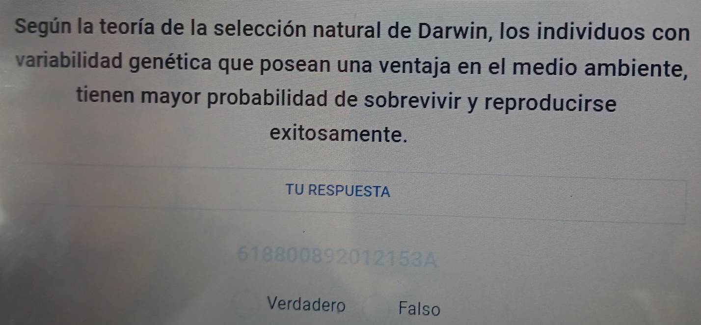 Según la teoría de la selección natural de Darwin, los individuos con
variabilidad genética que posean una ventaja en el medio ambiente,
tienen mayor probabilidad de sobrevivir y reproducirse
exito s amente.
TU RESPUESTA
00892012153A
Verdadero Falso