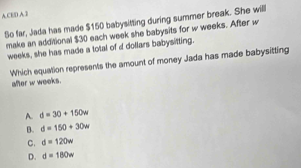 CED.A.2
So far, Jada has made $150 babysitting during summer break. She will
make an additional $30 each week she babysits for w weeks. After w
weeks, she has made a total of d dollars babysitting.
Which equation represents the amount of money Jada has made babysitting
after w weeks.
A. d=30+150w
B. d=150+30w
C. d=120w
D. d=180w