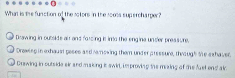 What is the function of the rotors in the roots supercharger?
Drawing in outside air and forcing it into the engine under pressure.
Drawing in exhaust gases and removing them under pressure, through the exhaust.
Drawing in outside air and making it swirl, improving the mixing of the fuel and air.