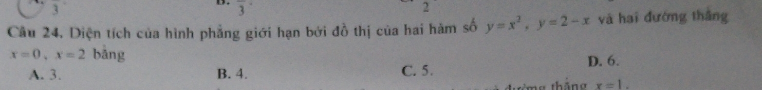 3
2
Câu 24, Diện tích của hình phẳng giới hạn bởi đồ thị của hai hàm số y=x^2, y=2-x và hai đường thắng
x=0, x=2 bàng
D. 6.
A. 3. B. 4. C. 5.
thâng x=1.