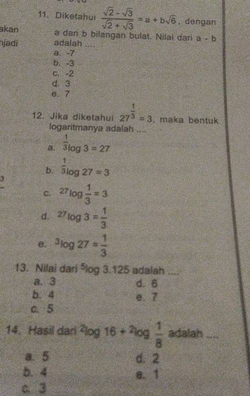 Diketahui  (sqrt(2)-sqrt(3))/sqrt(2)+sqrt(3) =a+bsqrt(6) , dengan
akan a dan b bilangan bulat. Nilai dari a-b
njadi adalah ....
a. -7
b. -3
c. -2
d. 3
e. 7
12. Jika diketahui 27^(frac 1)3=3 , maka bentuk
logaritmanya adalah ....
a.  1/3 log 3=27
b.  1/3 log 27=3
3
C. 27log  1/3 =3
d. ^27log 3= 1/3 
e. ^3log 27= 1/3 
13. Nilai dari ⁵log 3.125 adalah_
a. 3 d. 6
b. 4 e. 7
c、 5
14. Hasil dari ²log 16+^2log  1/8  adalah_
a. 5 d. 2
b. 4 e. 1
c. 3