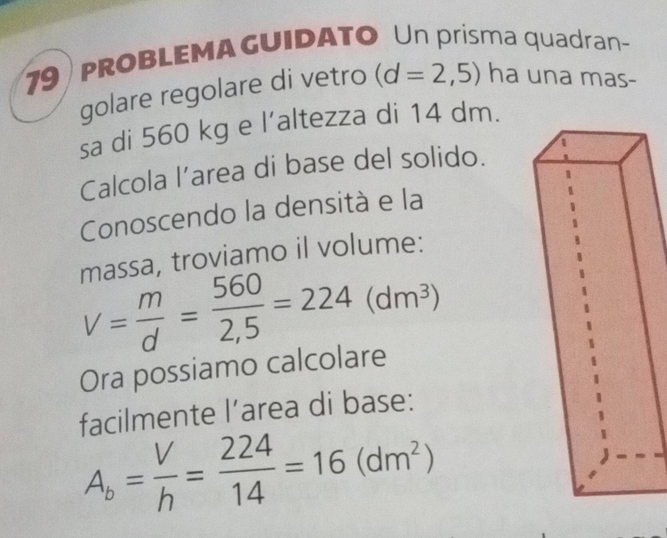 pROBLEMA GUIDATo Un prisma quadran- 
golare regolare di vetro (d=2,5) ha una mas- 
sa di 560 kg e l’altezza di 14 dm. 
Calcola l’area di base del solido. 
Conoscendo la densità e la 
massa, troviamo il volume:
V= m/d = 560/2,5 =224(dm^3)
Ora possiamo calcolare 
facilmente l’area di base:
A_b= V/h = 224/14 =16(dm^2)