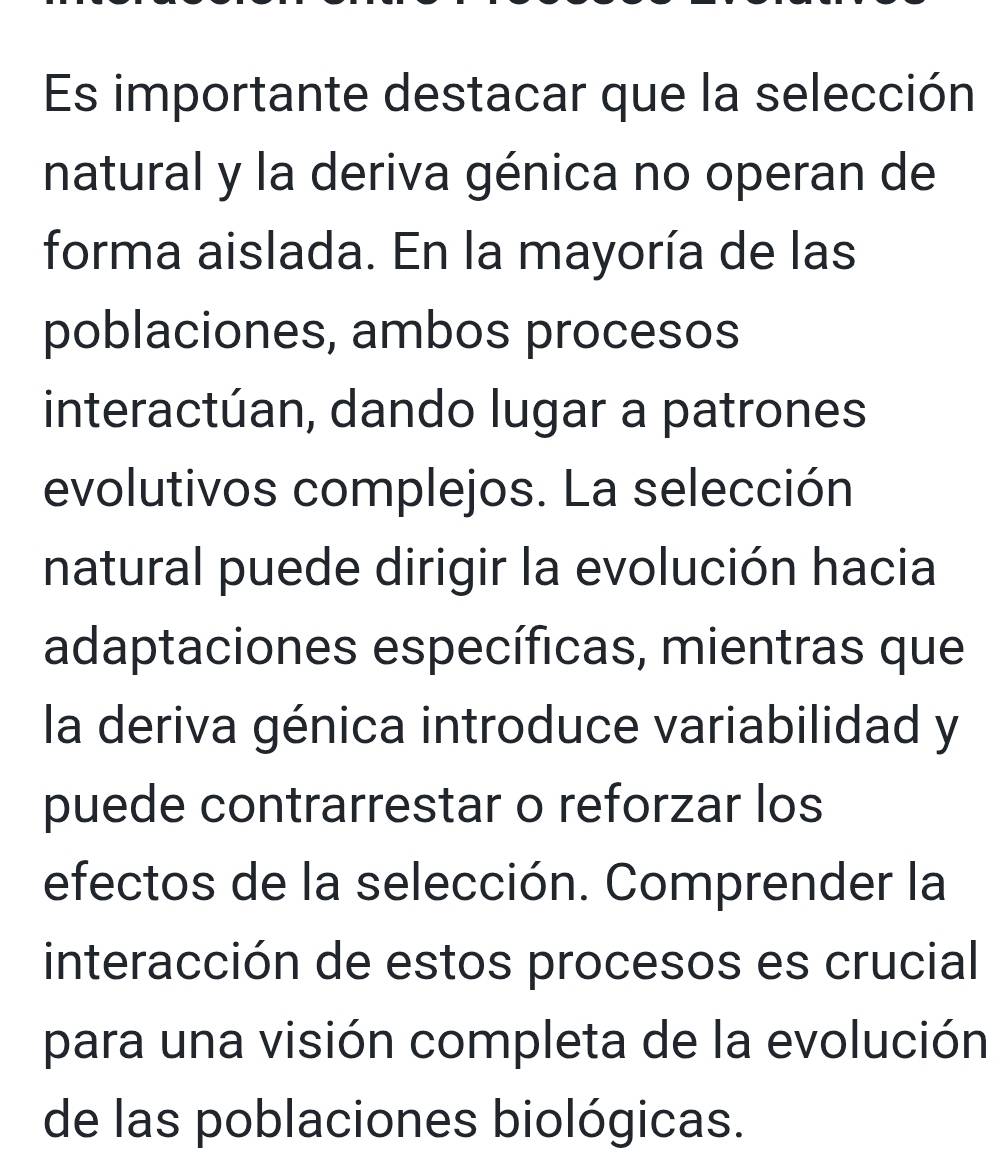 Es importante destacar que la selección 
natural y la deriva génica no operan de 
forma aislada. En la mayoría de las 
poblaciones, ambos procesos 
interactúan, dando lugar a patrones 
evolutivos complejos. La selección 
natural puede dirigir la evolución hacia 
adaptaciones específicas, mientras que 
la deriva génica introduce variabilidad y 
puede contrarrestar o reforzar los 
efectos de la selección. Comprender la 
interacción de estos procesos es crucial 
para una visión completa de la evolución 
de las poblaciones biológicas.