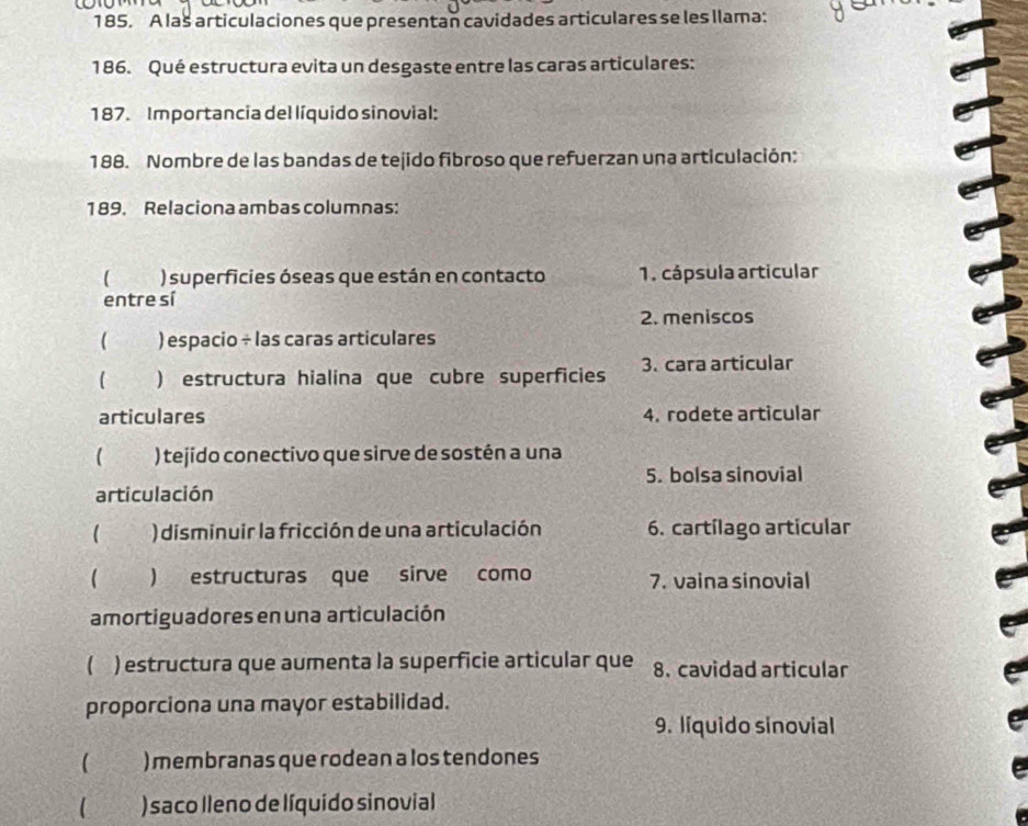 A las articulaciones que presentan cavidades articulares se les llama:
186. Qué estructura evita un desgaste entre las caras articulares:
187. Importancia del líquido sinovial:
188. Nombre de las bandas de tejido fibroso que refuerzan una articulación:
189. Relaciona ambas columnas:
 ) superficies óseas que están en contacto 1. cápsula articular
entre sí
2. meniscos
 ) espacio ÷ las caras articulares
( ) estructura hialina que cubre superficies 3. cara articular
articulares 4. rodete articular
 ) tejido conectivo que sirve de sostén a una
5. bolsa sinovial
articulación
a ) disminuir la fricción de una articulación 6. cartílago articular
 ) estructuras que sirve como 7. vaina sinovial
amortiguadores en una articulación
 ) estructura que aumenta la superficie articular que 8. cavidad articular
proporciona una mayor estabilidad.
9. líquido sinovial
) membranas que rodean a los tendones
 )saco lleno de líquido sinovial