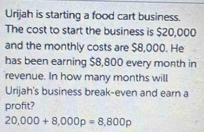 Urijah is starting a food cart business. 
The cost to start the business is $20,000
and the monthly costs are $8,000. He 
has been earning $8,800 every month in 
revenue. In how many months will 
Urijah's business break-even and earn a 
profit?
20,000+8,000p=8,800p