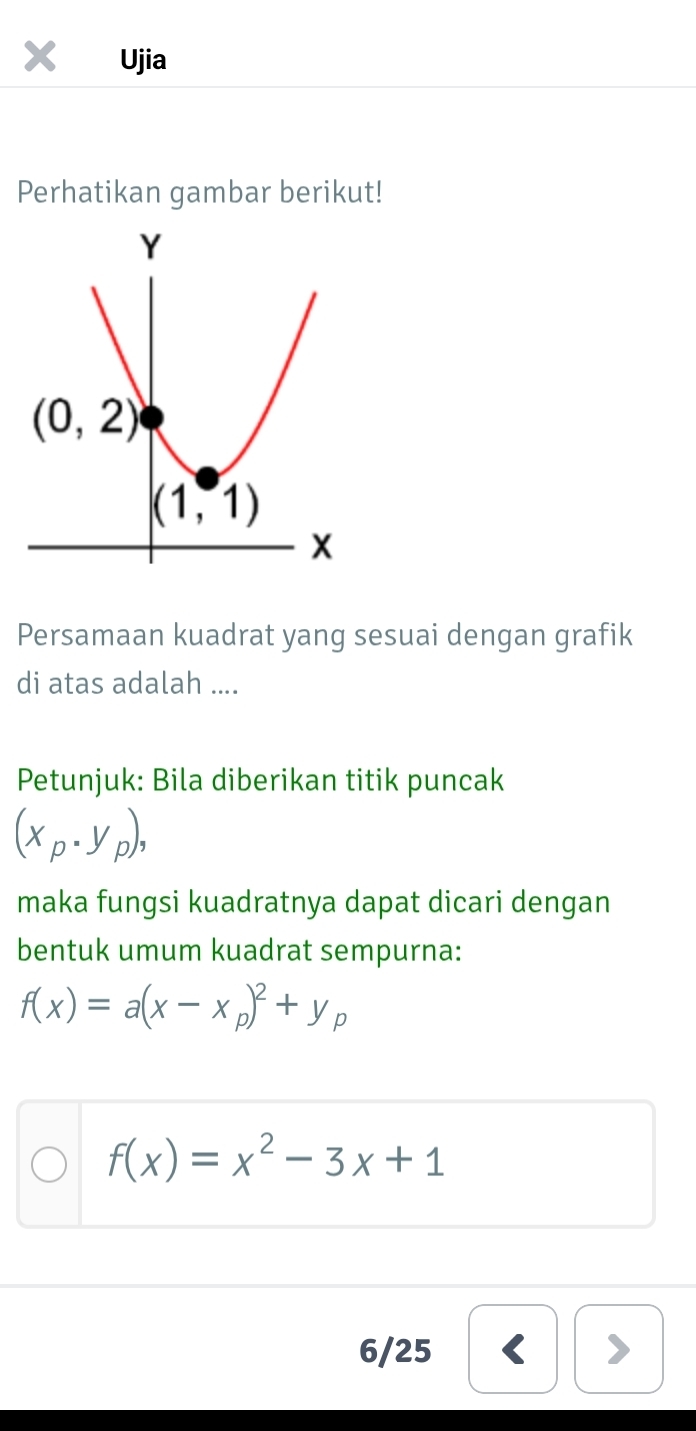 Ujia
Perhatikan gambar berikut!
Persamaan kuadrat yang sesuai dengan grafik
di atas adalah ....
Petunjuk: Bila diberikan titik puncak
(x_p· y_p),
maka fungsi kuadratnya dapat dicari dengan
bentuk umum kuadrat sempurna:
f(x)=a(x-x_p)^2+y_p
f(x)=x^2-3x+1
6/25