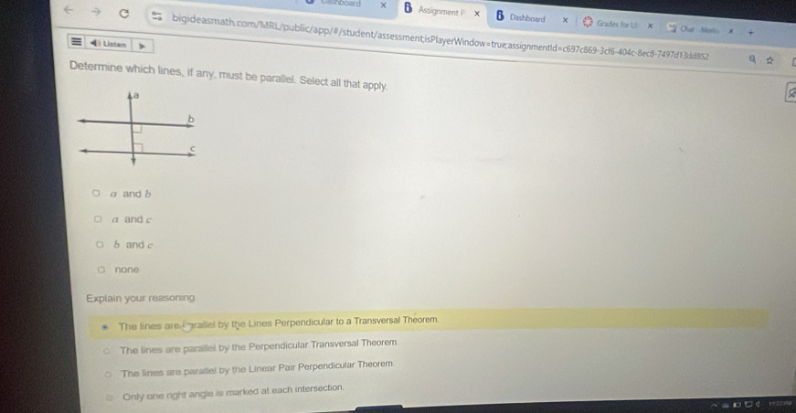 Assignment P Dashboard Grades for Li Chut Mesis
bigideasmath.com/MRL/public/app/#/student/assessment;isPlayerWindow=true:assignmentId=c697c869-3cf6-404c-8ec8-7497d13dd852
◀ Listen
Determine which lines, if any, must be parallel. Select all that apply.
α and b
a and c
b and c
none
Explain your reasoning
The lines are irallel by the Lines Perpendicular to a Transversal Theorem.
The lines are parallel by the Perpendicular Transversal Theorem
The lines are parallel by the Linear Pair Perpendicular Theorem.
Only one right angle is marked at each intersection.