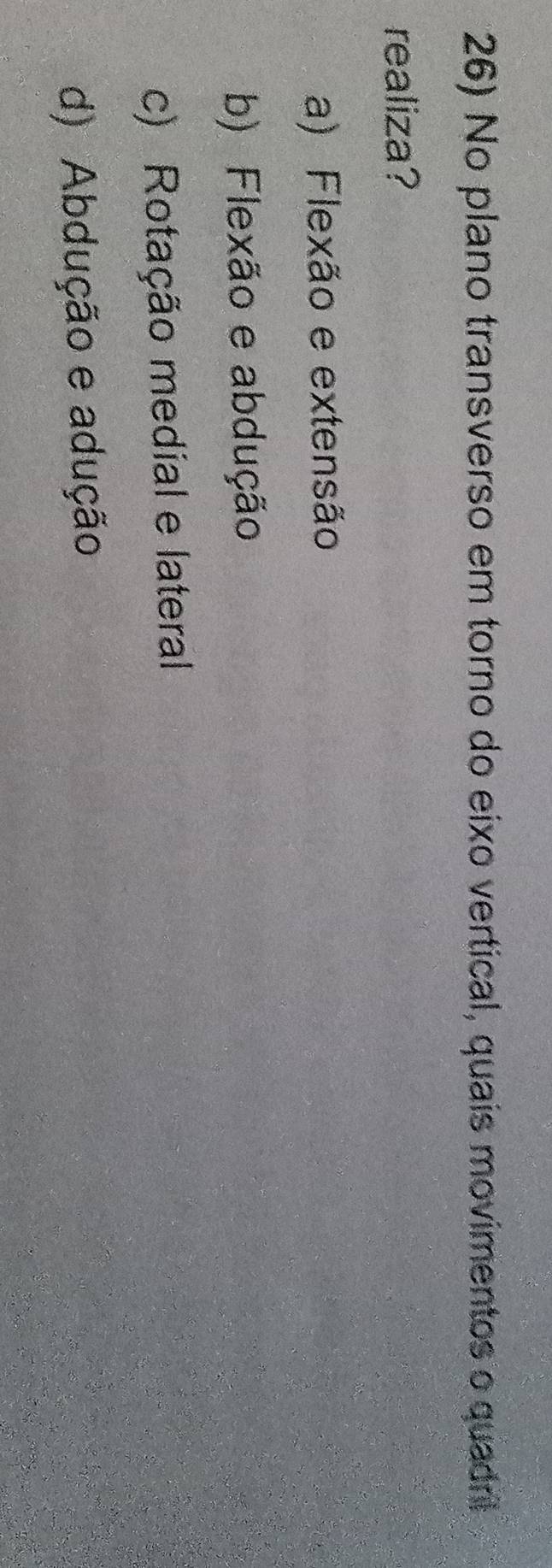 No plano transverso em torno do eixo vertical, quais movimentos o quadril
realiza?
a) Flexão e extensão
b) Flexão e abdução
c) Rotação medial e lateral
d) Abdução e adução