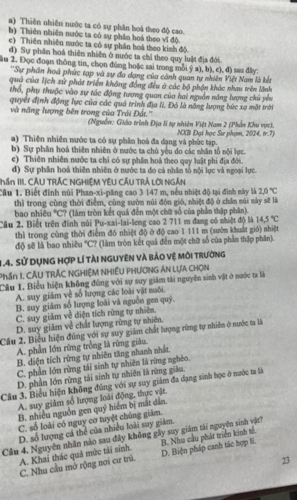 a) Thiên nhiên nước ta có sự phân hoá theo độ cao.
b) Thiên nhiên nước ta có sự phân hoá theo vĩ độ.
c) Thiên nhiên nước ta có sự phân hoá theo kinh độ.
d) Sự phân hoá thiên nhiên ở nước ta chỉ theo quy luật địa đới.
âu 2. Đọc đoạn thông tin, chọn đúng hoặc sai trong mỗi ý a), b), c), đ) sau đây:
''Sự phần hoả phức tạp và sự đa dạng của cảnh quan tự nhiên Việt Nam là kết
quả của lịch sử phát triển không đồng đều ở các bộ phận khác nhau trên lãnh
thổ, phụ thuộc vào sự tác động tương quan của hai nguồn năng lượng chủ yếu
quyết định động lực của các quả trình địa li. Đó là năng lượng bức xạ mặt trời
và năng lượng bên trong của Trái Đất.''
(Nguồn: Giáo trình Địa lí tự nhiên Việt Nam 2 (Phần Khu vực),
NXB Đại học Sư phạm, 2024, tr.7)
a) Thiên nhiên nước ta có sự phân hoá đa dạng và phức tạp.
b) Sự phân hoá thiên nhiên ở nước ta chủ yểu do các nhân tố nội lực.
c) Thiên nhiên nước ta chỉ có sự phân hoá theo quy luật phi địa đới.
d) Sự phân hoá thiên nhiên ở nước ta do cả nhân tổ nội lực và ngoại lực.
ần III. CÂU TRÁC NGHIÊM YÊU CÂU TRẢ LỜI NGÁN
Câu 1. Biết đinh núi Phan-xi-păng cao 3 147 m, nếu nhiệt độ tại đinh này là 2,0°C
thì trong cùng thời điểm, cùng sườn núi đón gió, nhiệt độ ở chân núi này sẽ là
bao nhiêu °C? (làm tròn kết quả đến một chữ số của phần thập phân).
Cầu 2. Biết trên đỉnh núi Pu-xai-lai-leng cao 2 711 m đang có nhiệt độ là 14,5°C
thì trong cùng thời điểm đó nhiệt độ ở độ cao 1 111 m (sườn khuất gió) nhiệt
độ sẽ là bao nhiêu °C? (làm tròn kết quả đến một chữ số của phần thập phân).
1.4. Sử DụNG hợp lí tàI nGUYÊN Và bảo vệ môi trường
Phần I, CÂU TRÁC NGHIỆM NHIÊU PHƯƠNG ÁN LƯA CHỌN
Cầu 1. Biểu hiện không đúng với sự suy giảm tải nguyên sinh vật ở nước ta là
A. suy giảm về số lượng các loài vật nuôi.
B. suy giảm số lượng loài và nguồn gen quý.
C. suy giảm về diện tích rừng tự nhiên.
D. suy giảm về chất lượng rừng tự nhiên.
Câu 2. Biểu hiện đúng với sự suy giảm chất lượng rừng tự nhiên ở nước ta là
A. phần lớn rừng trồng là rừng giàu.
B. diện tích rừng tự nhiên tăng nhanh nhất.
C. phần lớn rừng tái sinh tự nhiên là rừng nghèo.
D. phần lớn rừng tải sinh tự nhiên là rừng giàu.
Câu 3. Biểu hiện không đủng với sự suy giảm đa dạng sinh học ở nước ta là
A. suy giảm số lượng loài động, thực vật.
B. nhiều nguồn gen quý hiếm bị mất dần.
C. số loài có nguy cơ tuyệt chủng giảm.
D. số lượng cá thể của nhiều loài suy giảm.
Câu 4, Nguyên nhân nào sau đây không gây suy giảm tải nguyên sinh vật?
A. Khai thác quá mức tái sinh. B. Nhu cầu phát triển kinh tế.
C. Nhu cầu mở rộng nơi cư trú. D. Biện pháp canh tác hợp li.
23