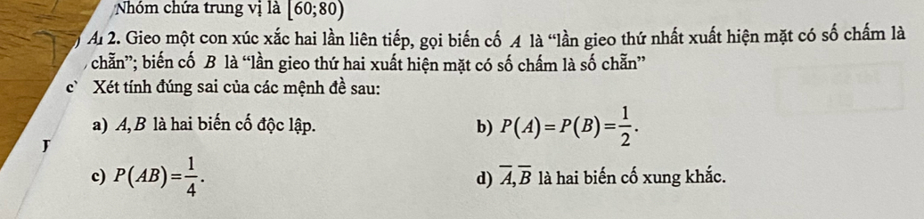 Nhóm chứa trung vị là [60;80)
Al 2. Gieo một con xúc xắc hai lần liên tiếp, gọi biến cố A là “lần gieo thứ nhất xuất hiện mặt có số chấm là
- chẵn”; biến cố B là “lần gieo thứ hai xuất hiện mặt có số chấm là số chẵn”
c Xét tính đúng sai của các mệnh đề sau:
a) A, B là hai biến cố độc lập. b) P(A)=P(B)= 1/2 . 
J
c) P(AB)= 1/4 . d) overline A, overline B là hai biến cố xung khắc.