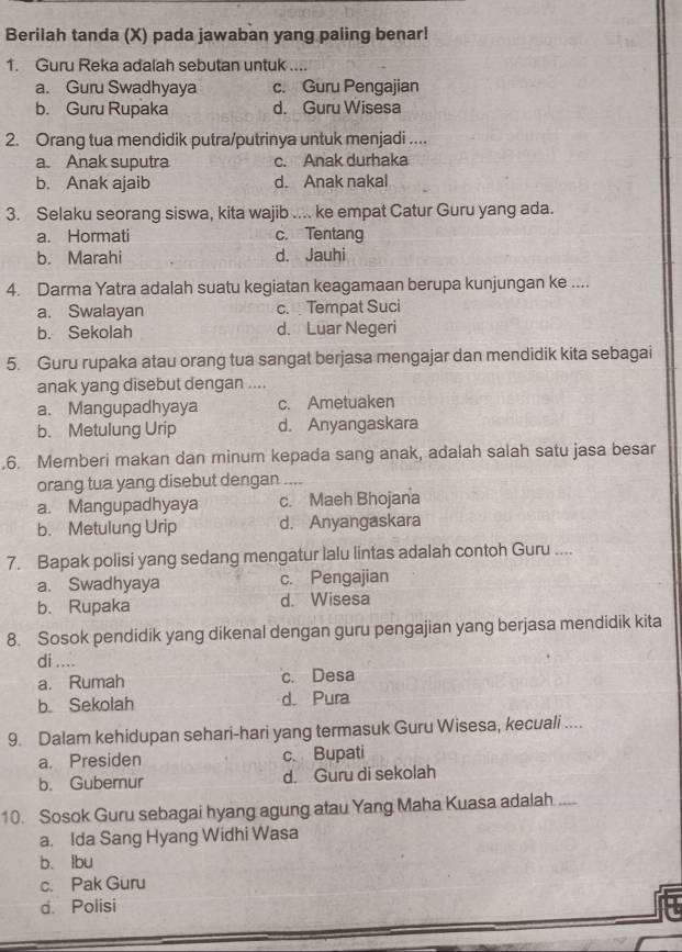 Berilah tanda (X) pada jawaban yang paling benar!
1. Guru Reka adalah sebutan untuk ....
a. Guru Swadhyaya c. Guru Pengajian
b. Guru Rupaka d. Guru Wisesa
2. Orang tua mendidik putra/putrinya untuk menjadi ....
a. Anak suputra c. Anak durhaka
b. Anak ajaib d. Anak nakal
3. Selaku seorang siswa, kita wajib .... ke empat Catur Guru yang ada.
a. Hormati c. Tentang
b. Marahi d. Jauhi
4. Darma Yatra adalah suatu kegiatan keagamaan berupa kunjungan ke ....
a. Swalayan c. Tempat Suci
b. Sekolah d. Luar Negeri
5. Guru rupaka atau orang tua sangat berjasa mengajar dan mendidik kita sebagai
anak yang disebut dengan ....
a. Mangupadhyaya c. Ametuaken
b. Metulung Urip d. Anyangaskara
.6. Memberi makan dan minum kepada sang anak, adalah salah satu jasa besar
orang tua yang disebut dengan_
a. Mangupadhyaya c. Maeh Bhojana
b. Metulung Urip d. Anyangaskara
7. Bapak polisi yang sedang mengatur lalu lintas adalah contoh Guru ....
a. Swadhyaya c. Pengajian
b. Rupaka d. Wisesa
8. Sosok pendidik yang dikenal dengan guru pengajian yang berjasa mendidik kita
di ....
a. Rumah c. Desa
b. Sekolah d. Pura
9. Dalam kehidupan sehari-hari yang termasuk Guru Wisesa, kecuali ....
a. Presiden c. Bupati
b. Guberur d. Guru di sekolah
10. Sosok Guru sebagai hyang agung atau Yang Maha Kuasa adalah._
a. Ida Sang Hyang Widhi Wasa
b. lbu
c. Pak Guru
d. Polisi