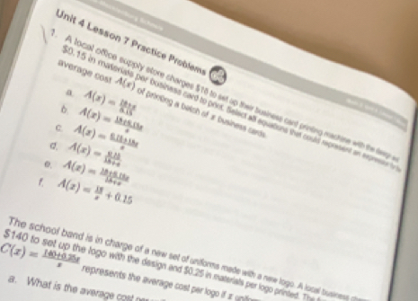 Lesson 7 Practice Problem
$0.15 in m²
a 
A tocal office supply store charges $16 to set up their business cant printing mashine with the dep 

average cost A(x) Dusiness card to port. Select all aquations that could represent an expresss t 
b. A(x)= (18+x)/0.15  of printing a betch of a business cards 
C. 
d. A(x)= (0.21)/18+a  A(x)= (0.11+18x)/x  A(x)= (18+5.13x)/x 
e. A(x)= (18+5.14x)/18+x 
f. A(x)= 15/x +0.15
The school band is in charge of a new set of unforms made with a new logo. A local business o
$140 to set up the logo with the design and $0.25 in materials per logo printed. Th
C(x)= (140+0.25x)/x  represents the average cost per logo if z o 
a. What is the average cost n