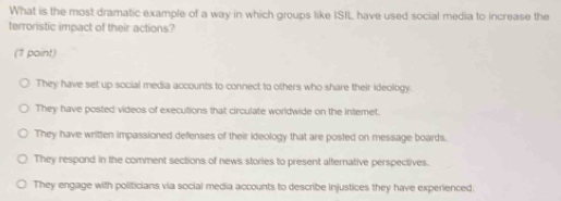 What is the most dramatic example of a way in which groups like ISIL have used social media to increase the
terroristic impact of their actions?
(1 paint)
They have set up social media accounts to connect to others who share their ideology
They have posted videos of executions that circulate worldwide on the intemet.
They have written impassioned defenses of their ideology that are posted on message boards.
They respond in the comment sections of news stories to present alternative perspectives.
They engage with politicians via social media accounts to describe injustices they have experienced.