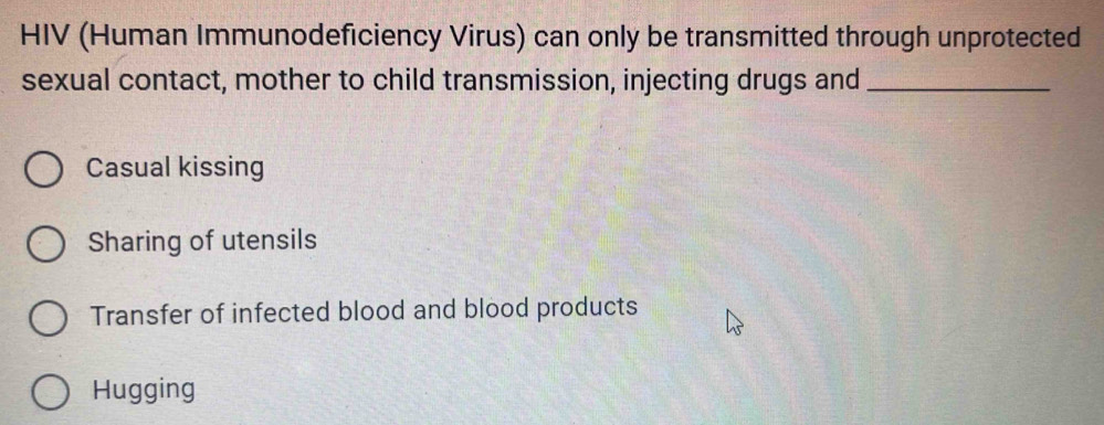 HIV (Human Immunodeficiency Virus) can only be transmitted through unprotected
sexual contact, mother to child transmission, injecting drugs and_
Casual kissing
Sharing of utensils
Transfer of infected blood and blood products
Hugging