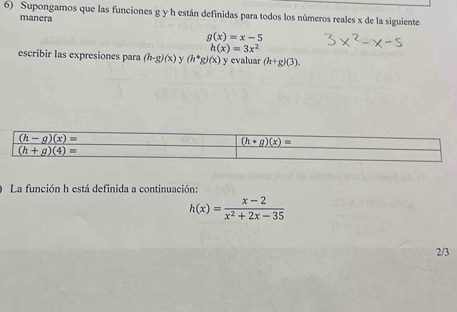 Supongamos que las funciones g y h están definidas para todos los números reales x de la siguiente
manera
g(x)=x-5
h(x)=3x^2
escribir las expresiones para (h-g)(x) y (h^*g)(x) y evaluar (h+g)(3).
) La función h está definida a continuación:
h(x)= (x-2)/x^2+2x-35 
2/3