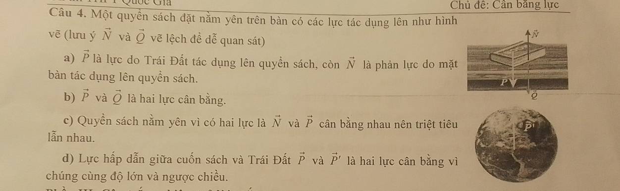 Chủ đế: Cân băng lực 
Câu 4. Một quyền sách đặt nằm yên trên bàn có các lực tác dụng lên như hình 
vẽ (lưu ý vector N và vector Q vẽ lệch đề dễ quan sát) 
a) vector P là lực do Trái Đất tác dụng lên quyền sách, còn vector N là phản lực do mặ 
bàn tác dụng lên quyền sách. 
b) vector P và vector Q là hai lực cân bằng. 
c) Quyền sách nằm yên vì có hai lực là vector N và vector P cân bằng nhau nên triệt tiêu 
lẫn nhau. 
d) Lực hấp dẫn giữa cuốn sách và Trái Đất vector P và vector P' là hai lực cân bằng vì 
chúng cùng độ lớn và ngược chiều.