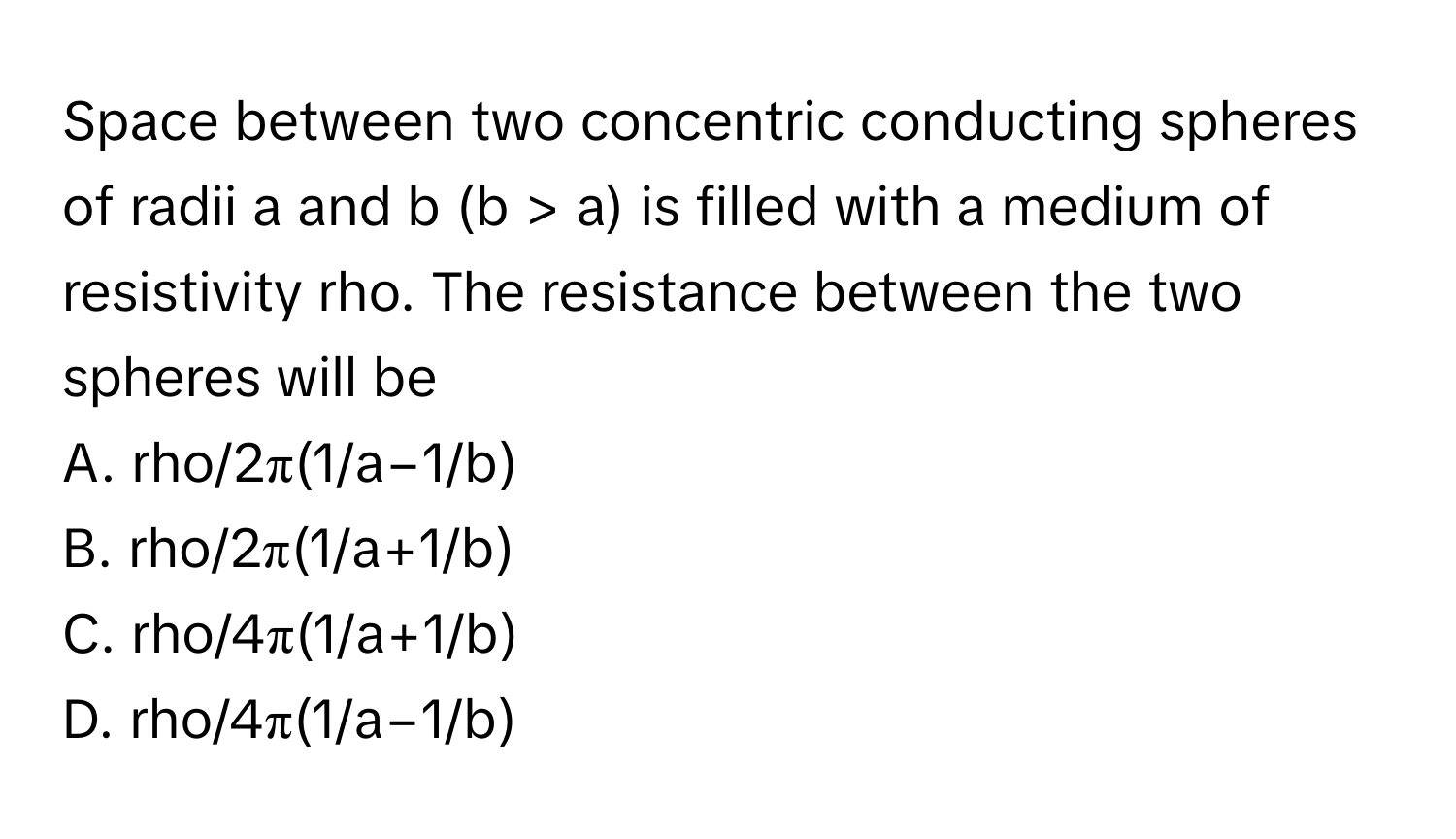 Space between two concentric conducting spheres of radii a and b (b > a) is filled with a medium of resistivity rho. The resistance between the two spheres will be

A. rho/2π(1/a−1/b)
B. rho/2π(1/a+1/b)
C. rho/4π(1/a+1/b)
D. rho/4π(1/a−1/b)