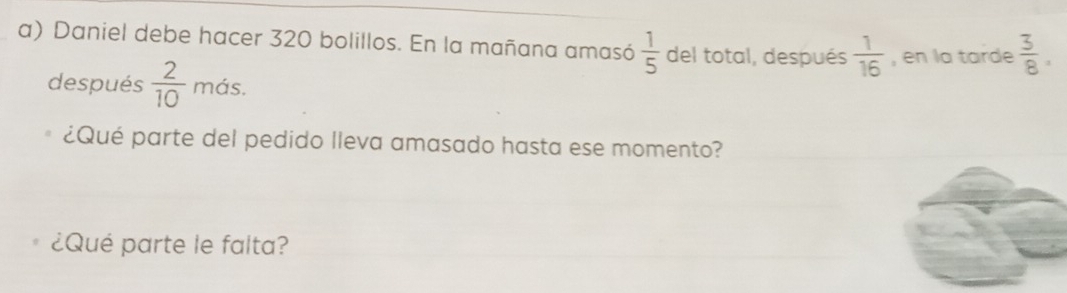 Daniel debe hacer 320 bolillos. En la mañana amasó  1/5  del total, después  1/16  , en la tarde  3/8 . 
después  2/10 mds. 
¿Qué parte del pedido lleva amasado hasta ese momento? 
¿Qué parte le falta?