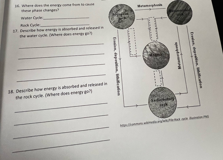 Where does the energy come from to cause 
these phase changes? Metamorphosis 
Water Cycle:_ 
Rock Cycle: 
_ 
17. Describe how energy is absorbed and released in 
the water cycle. (Where does energy go?) 
_ 
_ 
_ 
_ 
18. Describe how energy is absorbed and released in 
the rock cycle. (Where does energy go?) 
_ 
_ 
_ 
NG 
_