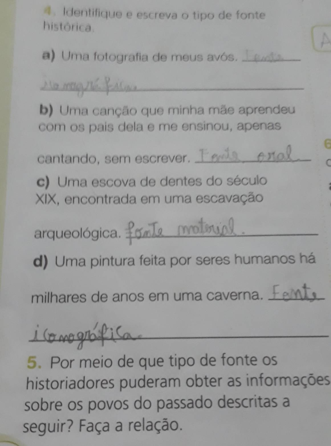 4： Identifique e escreva o tipo de fonte 
histórica. 
a) Uma fotografia de meus avós._ 
_ 
b) Uma canção que minha mãe aprendeu 
com os pais dela e me ensinou, apenas 
6 
cantando, sem escrever._ 
C 
c) Uma escova de dentes do século 
XIX, encontrada em uma escavação 
arqueológica._ 
d) Uma pintura feita por seres humanos há 
milhares de anos em uma caverna._ 
_ 
5. Por meio de que tipo de fonte os 
historiadores puderam obter as informações 
sobre os povos do passado descritas a 
seguir? Faça a relação.