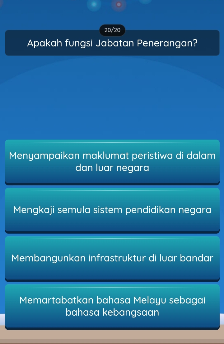 20/20
Apakah fungsi Jabatan Penerangan?
Menyampaikan maklumat peristiwa di dalam
dan luar negara
Mengkaji semula sistem pendidikan negara
Membangunkan infrastruktur di luar bandar
Memartabatkan bahasa Melayu sebagai
bahasa kebangsaan