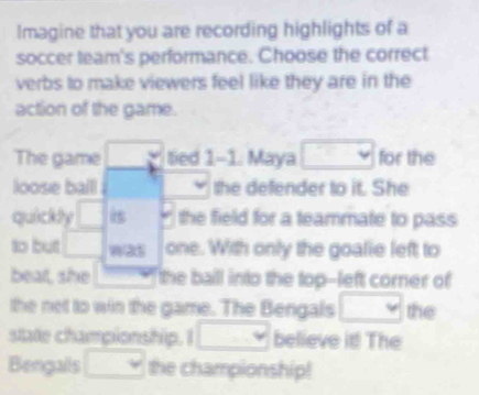 Imagine that you are recording highlights of a 
soccer team's performance. Choose the correct 
verbs to make viewers feel like they are in the 
action of the game. 
The game 3 tied 1-1. Maya □ for the 
loose balll the defender to it. She 
quickly □ is * the field for a teammate to pass 
to but □ one. With only the goalie left to 
beat, she the ball into the top--left corner of 
the net to win the game. The Bengals □ the 
state championship. I □ believe it! The 
Bengails □ the championship!