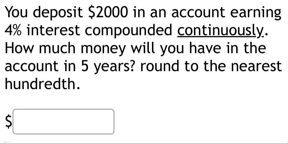 You deposit $2000 in an account earning
4% interest compounded continuously. 
How much money will you have in the 
account in 5 years? round to the nearest 
hundredth.
$□