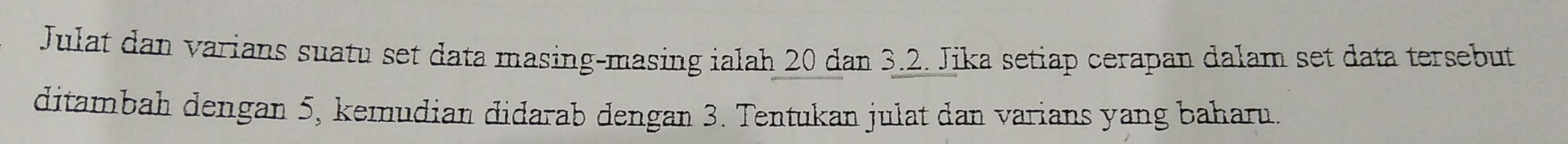 Julat dan varians suatu set data masing-masing ialah 20 dan 3.2. Jika setiap cerapan dalam set data tersebut 
ditambah dengan 5, kemudian didarab dengan 3. Tentukan julat dan varians yang baharu.