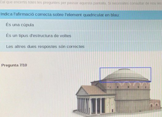 Cal que encertis totes les preguntes per passar aquesta pantalla. Si necessites consultar de nou les 
Indica l'afirmació correcta sobre l'element quadriculat en blau: 
És una cúpula 
És un tipus d'estructura de voltes 
Les altres dues respostes són correctes 
Pregunta 7/10