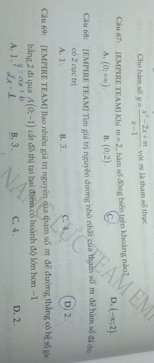 Cho hàm số y= (x^2-2x+m)/x-1  với m là tham số thực
Câu 67: [EMPIRE TEAM] Khi m=2 , hàm số đồng biến trên khoảng nào?
D. (-∈fty ;2).
A. (0;+∈fty ). (0;2). 
B.
c..
Câu 68: [EMPIRE TEAM] Tìm giá trị nguyên dương nhỏ nhất của tham số m để hàm số đã cho
có 2 cực trị
A. 1. B. 3. C. 4.
D, 2.
Câu 69: [EMPIRE TEAM] Bao nhiêu giá trị nguyên của tham số m để đường thắng có hệ số góc
bằng 2 đi qua A(0;-1) cắt đồ thị tại hai điểm có hoành độ lớn hơn −1
A. 1. B. 3. C. 4.
D. 2.